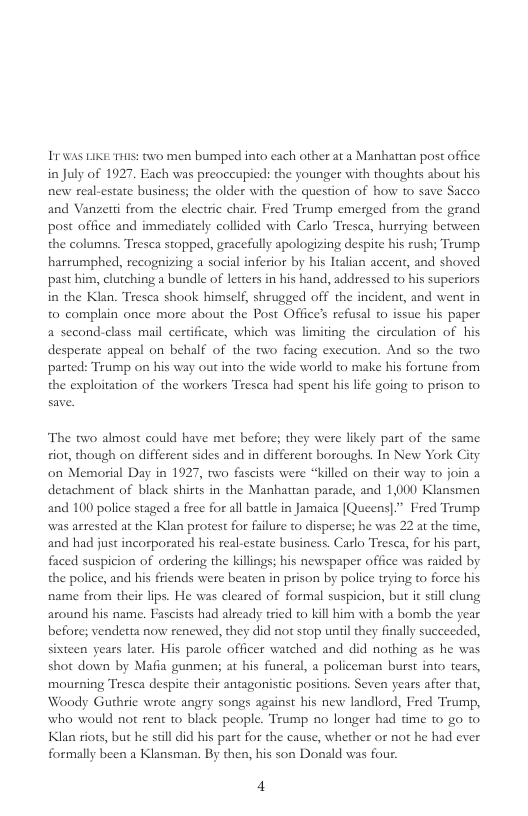 11 WAS LIKE T305: two men bumped into each other at a Manhattan post office in July of 1927 Each was preoccupied: the younger with thoughts about his new real-estate business; the older with the question of how to save Sacco and Vanzetti from the electric chair. Fred Trump emerged from the grand post office and immediately collided with Carlo Tresca, hurrying between the columns. Tresea stopped, gracefully apologizing despite his rush; Teump harrumphed, recogaizing a social inferior by his Italian accent, and shoved past him, clutching a bundle of letters in his hand, addressed to his superiors in the Klan. Tresca shook himself, shrugged off the incident, and went in to complain once more about the Post Office’s refusal to issue his paper a second-class mail certificate, which was limiting the circulation of his desperate appel on behalf of the two facing execution. And so the two. parted: Trump on his weay out into the wide world to make his fortune from the exploitation of the workers Tresca had spent his life going to prison to  The two almost could have met before; they were likely part of the same. sior, though on different sides and in different boroughs. In New York City on Memorial Day in 1927, two fascists were “killed on their way to join a detachment of black shirts in the Manhattan parade, and 1,000 Klansmen and 100 police staged a free for all battle in Jamaica [Queens|.” Fred Teump was arested at the Klan protest for failure to disperse; he was 22 at the time, and had just incorporated his real-estate business. Carlo Tresea, for his part, faced suspicion of ordering the killings; his newspaper office was raided by the police, and his friends were beaten in prison by police trying to force his name from their lips. He was cleared of formal suspicion, but it sill clung around his name. Fascists had already tried to kill him with a bomb the year before; vendetta now renewed, they did not stop uniil they finally succeeded, sisteen years later. His parole officer watched and did nothing as he was shot down by Mafia gunmen; at his funeral, a policeman burst into tears, mourning Tresca despite their antagonistic positions. Seven years after that, Woody Guthrie wrote angry songs against his new landlord, Fred Trump, who would not rent to black people. Trump no longer had time to go to. Klan riots, but he sl did his part for the cause, whether or not he had ever formally been a Klansman. By then, his son Donald was four.  4 